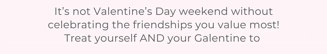 It’s not Valentine’s Day weekend without celebrating the friendships you value most! Treat yourself AND your Galentine to