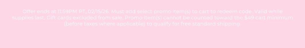 Offer ends at 11:59PM PT, 02/15/26. Must add select promo item(s) to cart to redeem code. Valid while supplies last. Gift cards excluded from sale. Promo item(s) cannot be counted toward the $49 cart minimum (before taxes where applicable) to qualify for free standard shipping.
