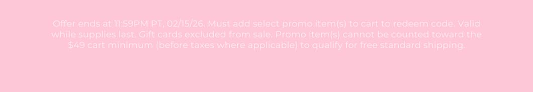 Offer ends at 11:59PM PT, 02/15/26. Must add select promo item(s) to cart to redeem code. Valid while supplies last. Gift cards excluded from sale. Promo item(s) cannot be counted toward the $49 cart minimum (before taxes where applicable) to qualify for free standard shipping.