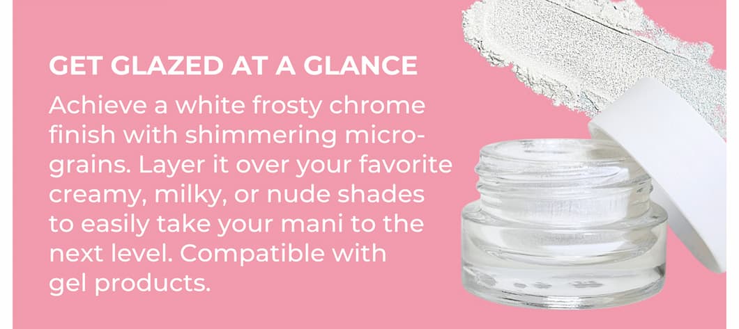 GET GLAZED AT A GLANCE Achieve a white frosty chrome finish with shimmering micro-grains. Layer it over your favorite creamy, milky, or nude shades to easily take your mani to the next level. Compatible with gel products.