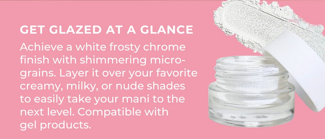 GET GLAZED AT A GLANCE Achieve a white frosty chrome finish with shimmering micro-grains. Layer it over your favorite creamy, milky, or nude shades to easily take your mani to the next level. Compatible with gel products.