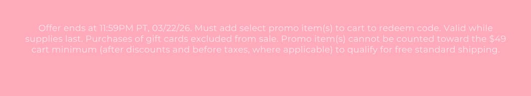 Offer ends at 11:59PM PT, 03/22/26. Must add select promo item(s) to cart to redeem code. Valid while supplies last. Purchases of gift cards excluded from sale. Promo item(s) cannot be counted toward the $49 cart minimum (after discounts and before taxes, where applicable) to qualify for free standard shipping.