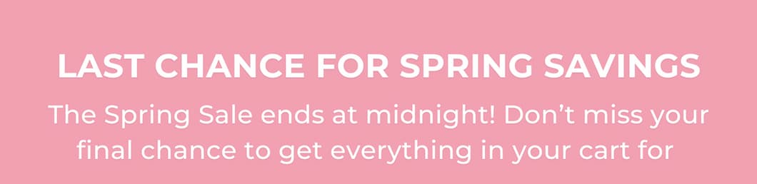 Last Chance for Spring Savings - The Spring Sale ends at midnight! Don’t miss your final chance to get everything in your cart for