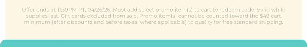 Offer ends at 11:59PM PT, 04/26/26. Must add select promo item(s) to cart to redeem code. Valid while supplies last. Gift cards excluded from sale. Promo item(s) cannot be counted toward the $49 cart minimum (after discounts and before taxes, where applicable) to qualify for free standard shipping.