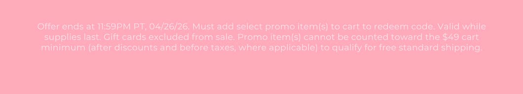Offer ends at 11:59PM PT, 04/26/26. Must add select promo item(s) to cart to redeem code. Valid while supplies last. Gift cards excluded from sale. Promo item(s) cannot be counted toward the $49 cart minimum (after discounts and before taxes, where applicable) to qualify for free standard shipping.