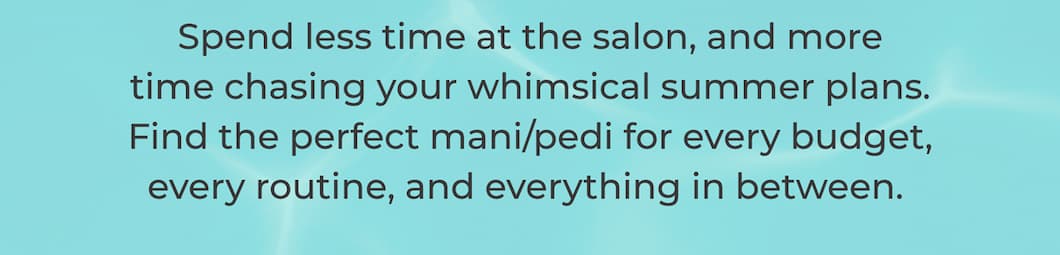 Spend less time at the salon, and more time chasing your whimsical summer plans. Find the perfect mani/pedi for every budget, every routine, and everything in between. 