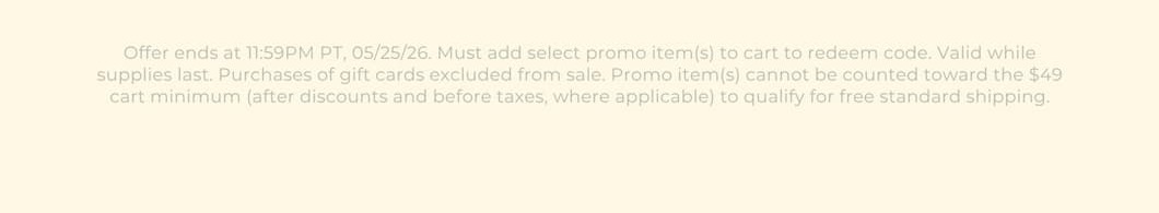 Offer ends at 11:59PM PT, 05/25/26. Must add select promo item(s) to cart to redeem code. Valid while supplies last. Purchases of gift cards excluded from sale. Promo item(s) cannot be counted toward the $49 cart minimum (after discounts and before taxes, where applicable) to qualify for free standard shipping.