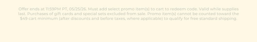 Offer ends at 11:59PM PT, 05/25/26. Must add select promo item(s) to cart to redeem code. Valid while supplies last. Purchases of gift cards excluded from sale. Promo item(s) cannot be counted toward the $49 cart minimum (after discounts and before taxes, where applicable) to qualify for free standard shipping.