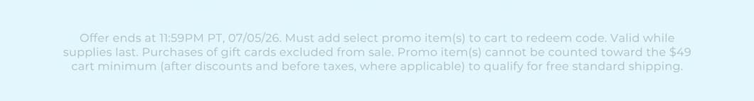 Offer ends at 11:59PM PT, 07/05/26. Must add select promo item(s) to cart to redeem code. Valid while supplies last. Purchases of gift cards excluded from sale. Promo item(s) cannot be counted toward the $49 cart minimum (after discounts and before taxes, where applicable) to qualify for free standard shipping.