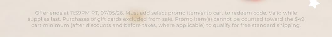 Offer ends at 11:59PM PT, 07/05/26. Must add select promo item(s) to cart to redeem code. Valid while supplies last. Purchases of gift cards excluded from sale. Promo item(s) cannot be counted toward the $49 cart minimum (after discounts and before taxes, where applicable) to qualify for free standard shipping.