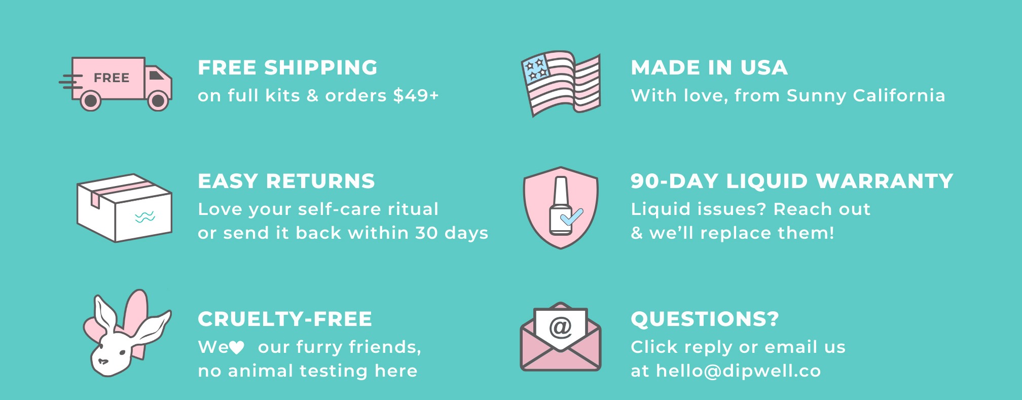 Free shipping on all dip kits, made in the USA, Easy 30-Day returns, 90-Day liquid warranty, & cruelty-free. Questions? Click reply or email us at hello@dipwell.co