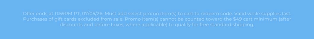 Offer ends at 11:59PM PT, 07/05/26. Must add select promo item(s) to cart to redeem code. Valid while supplies last. Purchases of gift cards excluded from sale. Promo item(s) cannot be counted toward the $49 cart minimum (after discounts and before taxes, where applicable) to qualify for free standard shipping.