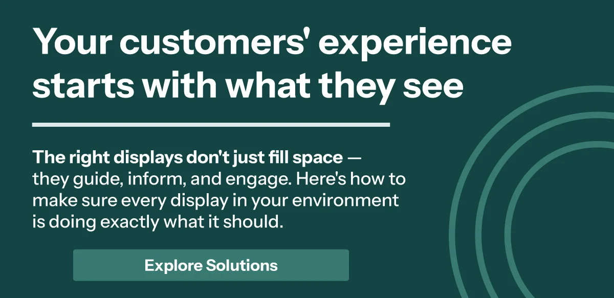 Your customers' experience starts with what they see. The right displays don't just fill space — they guide, inform, and engage. Here's how to make sure every display in your environment is doing exactly what it should.