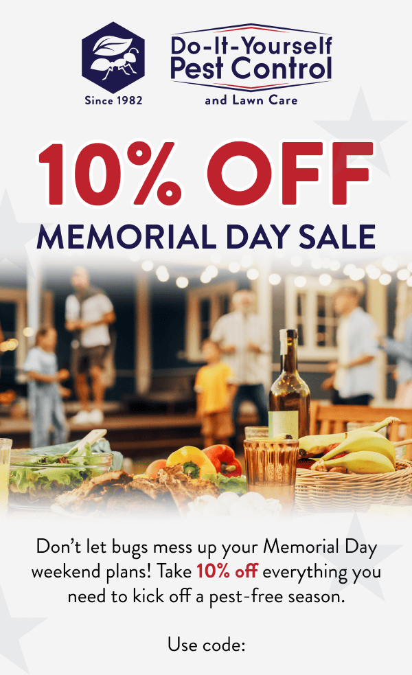 10% Off Memorial Day Sale Don’t let bugs mess up your Memorial Day weekend plans! Take 10% off everything you need to kick off a pest-free season. Use code: