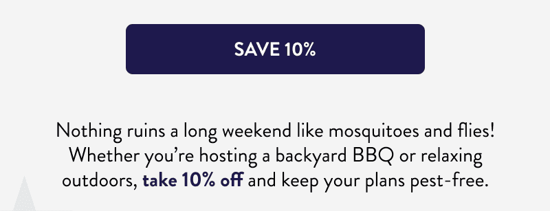 [SAVE 10%]  Nothing ruins a long weekend like mosquitoes and flies! Whether you’re hosting a backyard BBQ or relaxing outdoors, take 10% off and keep your plans pest-free.