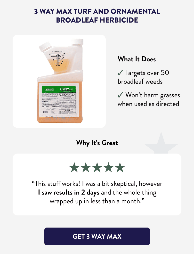 3 Way Max Turf and Ornamental Broadleaf Herbicide  What It Does  ✔ Targets over 50 broadleaf weeds ✔ Won’t harm grasses when used as directed  Why It’s Great  “This stuff works! I was a bit skeptical, however I saw results in 2 days and the whole thing wrapped up in less than a month.”  [GET 3 WAY MAX]