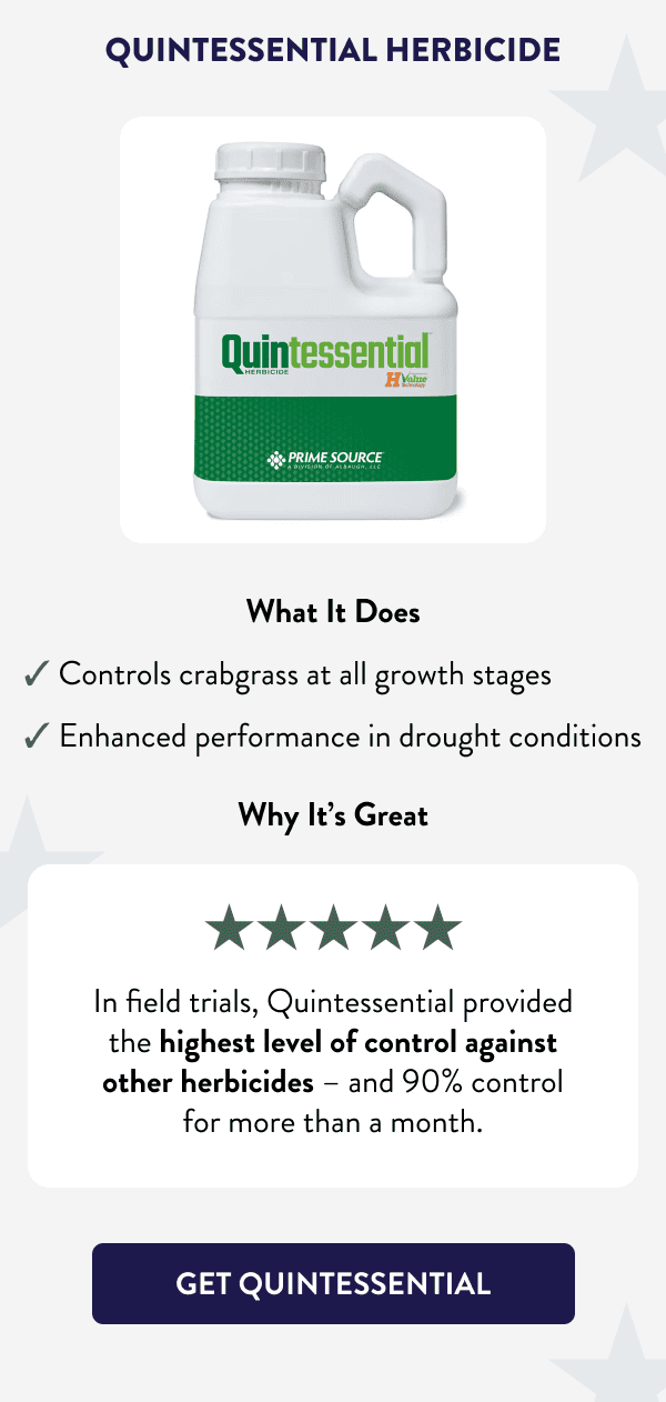 Quintessential Herbicide What It Does ✔ Controls crabgrass at all growth stages ✔ Enhanced performance in drought conditions Why It's Great In field trials, Quintessential provided the highest level of control against other herbicides – and 90% control for more than a month. [GET QUINTESSENTIAL]