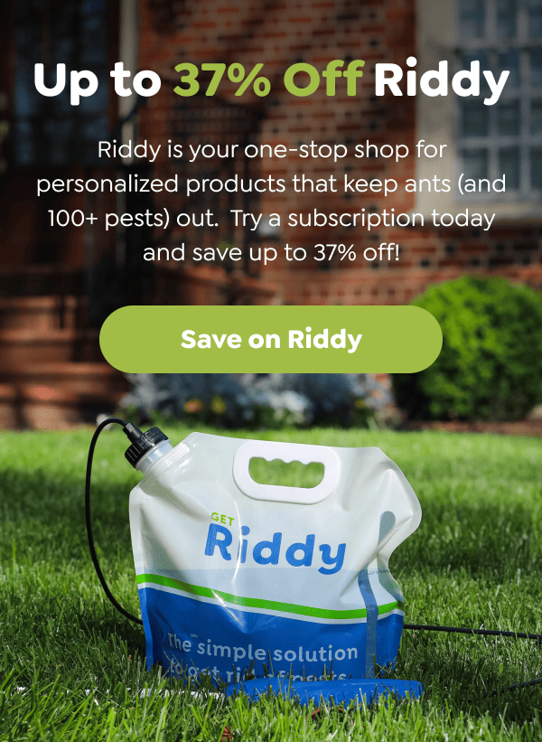 Up to 37% Off Riddy Riddy is your one-stop shop for personalized products that keep ants (and 100+ pests) out. Try a subscription today and save up to 37% off! [Save on Riddy]
