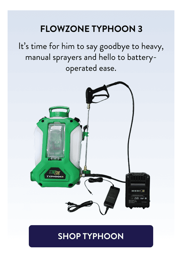 FlowZone Typhoon 3 It’s time for him to say goodbye to heavy, manual sprayers and hello to battery-operated ease. [SHOP TYPHOON]