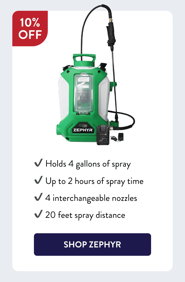 - Holds 4 gallons of spray - Up to 2 hours of spray time - 4 interchangeable nozzles - 20 feet spray distance [SHOP ZEPHYR]