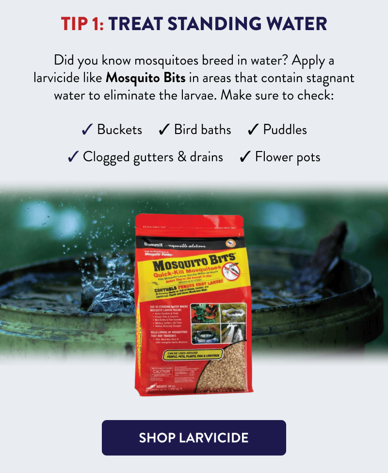 Tip 1: Treat Standing Water  Did you know mosquitoes breed in water? Apply a larvicide like Mosquito Bits in areas that contain stagnant water to eliminate the larvae. Make sure to check:  - Buckets - Clogged gutters & drains - Bird baths - Puddles - Flower pots  [SHOP LARVICIDE]