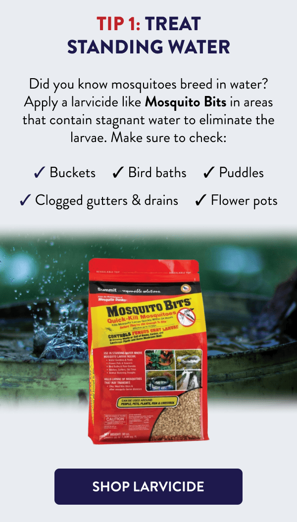 Tip 1: Treat Standing Water Did you know mosquitoes breed in water? Apply a larvicide like Mosquito Bits in areas that contain stagnant water to eliminate the larvae. Make sure to check: - Buckets - Clogged gutters & drains - Bird baths - Puddles - Flower pots [SHOP LARVICIDE]