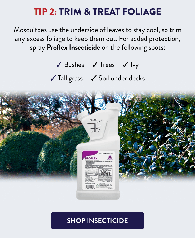 Tip 2: Trim & Treat Foliage  Mosquitoes use the underside of leaves to stay cool, so trim any excess foliage to keep them out. For added protection, spray Proflex Insecticide on the following spots:  - Bushes - Trees - Ivy - Tall grass - Soil under decks  [SHOP INSECTICIDE]