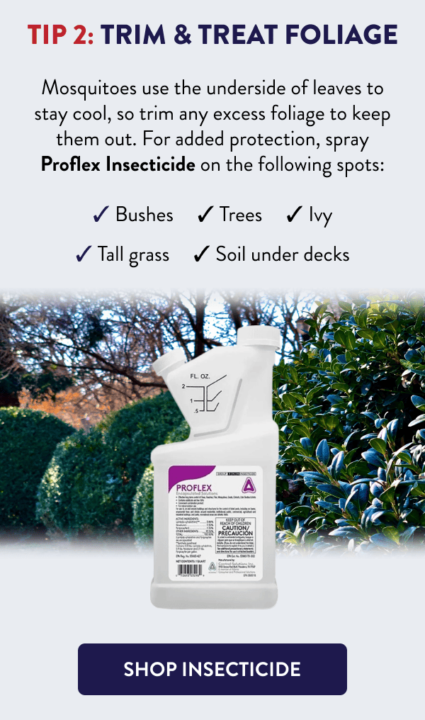 Tip 2: Trim & Treat Foliage Mosquitoes use the underside of leaves to stay cool, so trim any excess foliage to keep them out. For added protection, spray Proflex Insecticide on the following spots: - Bushes - Trees - Ivy - Tall grass - Soil under decks [SHOP INSECTICIDE]
