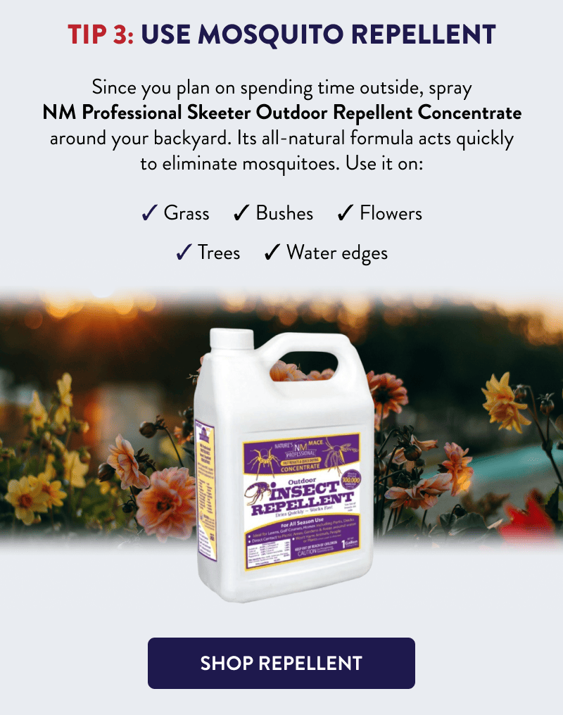 Tip 3: Use Mosquito Repellent  Since you plan on spending time outside, spray NM Professional Skeeter Outdoor Repellent Concentrate around your backyard. Its all-natural formula acts quickly to eliminate mosquitoes. Use it on:  - Grass - Bushes - Flowers - Trees - Water edges  [SHOP REPELLENT]