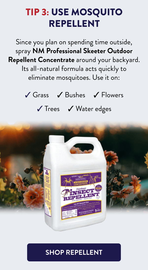 Tip 3: Use Mosquito Repellent Since you plan on spending time outside, spray NM Professional Skeeter Outdoor Repellent Concentrate around your backyard. Its all-natural formula acts quickly to eliminate mosquitoes. Use it on: - Grass - Bushes - Flowers - Trees - Water edges [SHOP REPELLENT]