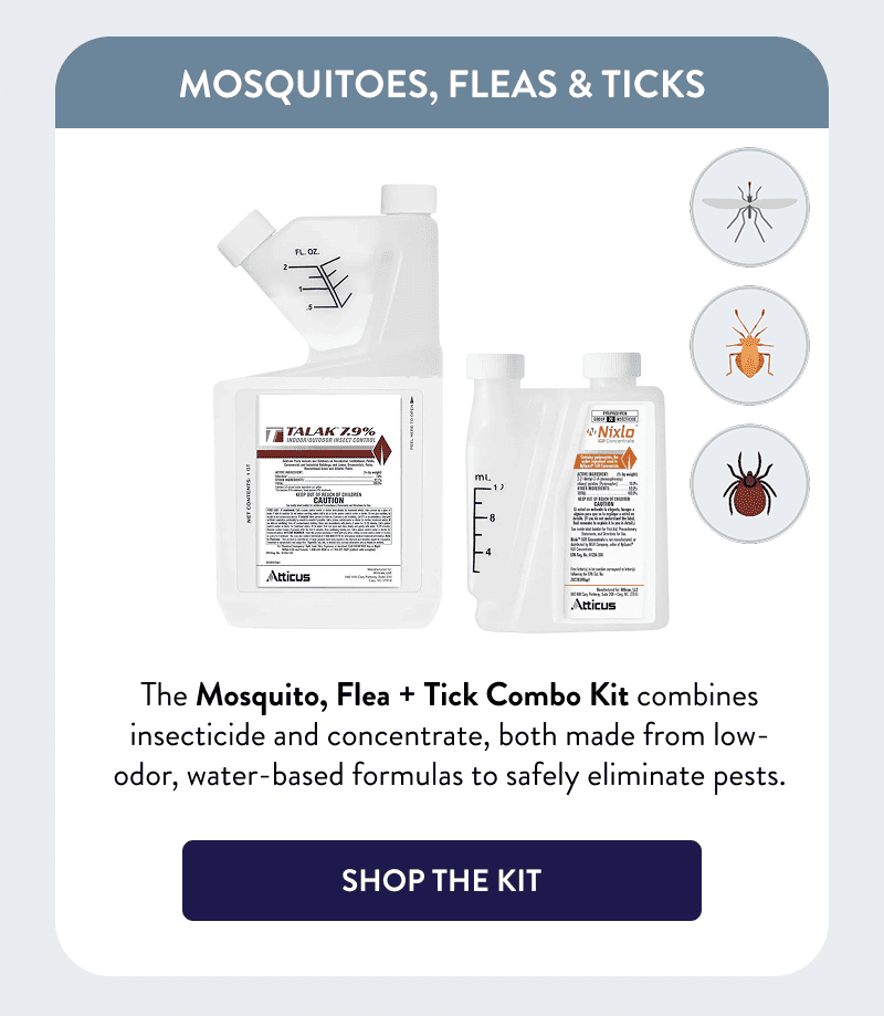 Mosquitoes, Fleas & Ticks  The Mosquito, Flea + Tick Combo Kit combines insecticide and concentrate, both made from low-odor, water-based formulas to safely eliminate pests.  [SHOP THE KIT]