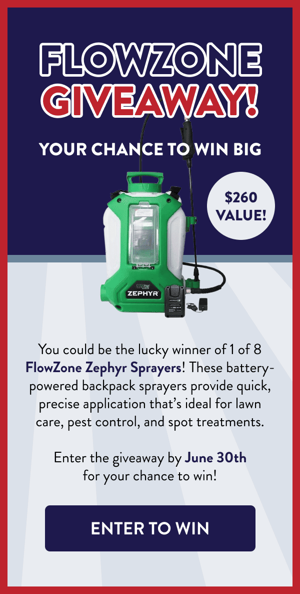 FlowZone Giveaway! Your Chance to Win Big $260 value! You could be the lucky winner of 1 of 8 FlowZone Zephyr Sprayers! These battery-powered backpack sprayers provide quick, precise application that’s ideal for lawn care, pest control, and spot treatments. Enter the giveaway by June 30th for your chance to win! [ENTER TO WIN]