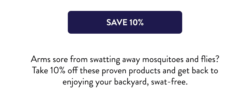 [SAVE 10%]  Arms sore from swatting away mosquitoes and flies? Take 10% off these proven products and get back to enjoying your backyard, swat-free.