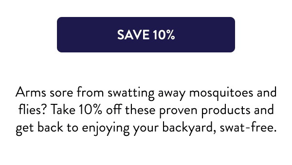 [SAVE 10%] Arms sore from swatting away mosquitoes and flies? Take 10% off these proven products and get back to enjoying your backyard, swat-free.