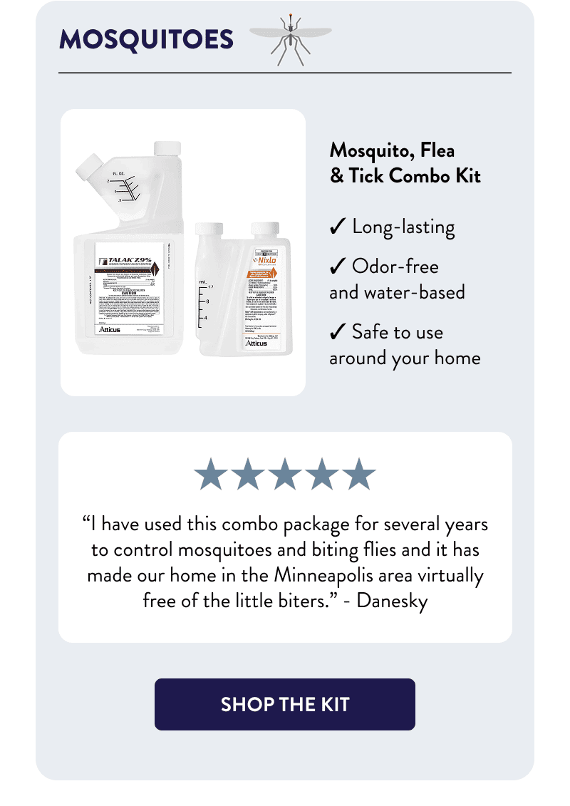 Mosquitoes  Mosquito, Flea & Tick Combo Kit  - Long-lasting - Odor-free and water-based  - Safe to use around your home  “I have used this combo package for several years to control mosquitoes and biting flies and it has made our home in the Minneapolis area virtually free of the little biters.”  – Danesky  [SHOP THE KIT]