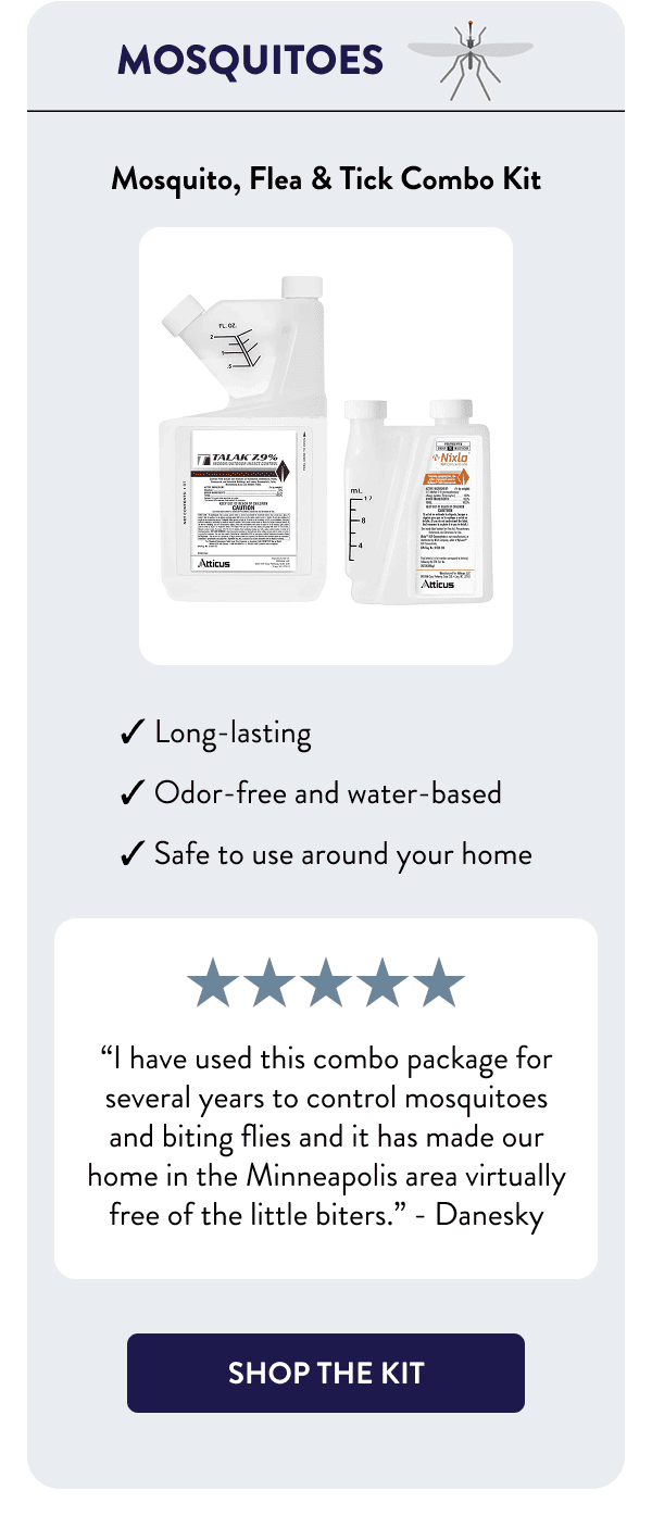 Mosquitoes Mosquito, Flea & Tick Combo Kit - Long-lasting - Odor-free and water-based - Safe to use around your home “I have used this combo package for several years to control mosquitoes and biting flies and it has made our home in the Minneapolis area virtually free of the little biters.” – Danesky [SHOP THE KIT]