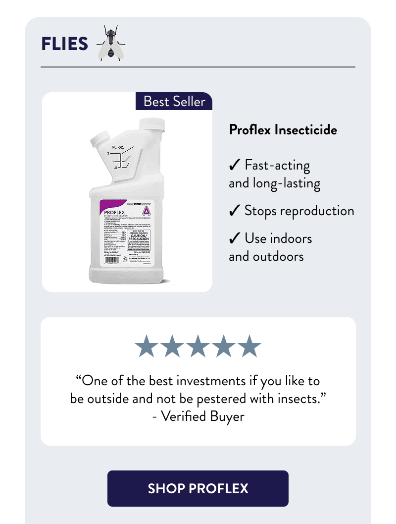 Flies  Proflex Insecticide  - Fast-acting and long-lasting - Stops reproduction - Use indoors and outdoors  “One of the best investments if you like to be outside and not be pestered with insects.” – Verified Buyer  [SHOP PROFLEX]