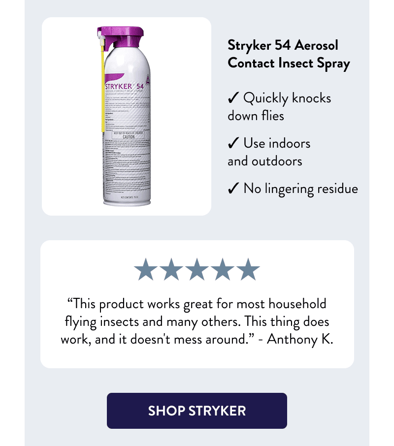 Stryker 54 Aerosol Contact Insect Spray  - Quickly knocks down flies - Use indoors and outdoors - No lingering residue  “This product works great for most household flying insects and many others. This thing does work, and it doesn't mess around.” – Anthony K.  [SHOP STRYKER]