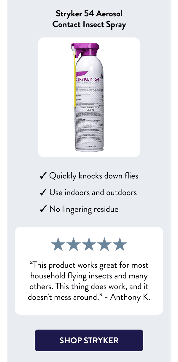 Stryker 54 Aerosol Contact Insect Spray - Quickly knocks down flies - Use indoors and outdoors - No lingering residue “This product works great for most household flying insects and many others. This thing does work, and it doesn't mess around.” – Anthony K. [SHOP STRYKER]