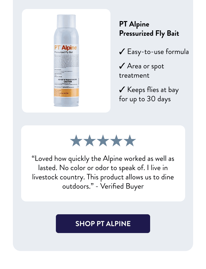 PT Alpine Pressurized Fly Bait  - Easy-to-use formula  - Area or spot treatment - Keeps flies at bay for up to 30 days  “Loved how quickly the Alpine worked as well as lasted. No color or odor to speak of. I live in livestock country. This product allows us to dine outdoors.” – Verified Buyer  [SHOP PT ALPINE]