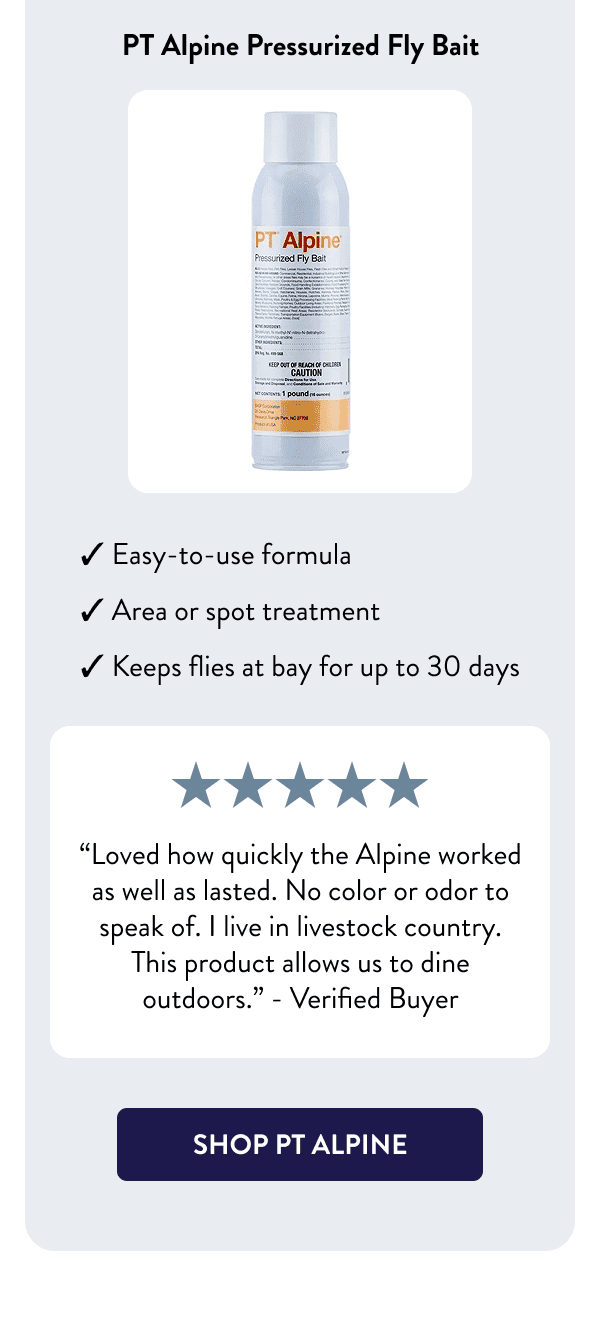 PT Alpine Pressurized Fly Bait - Easy-to-use formula - Area or spot treatment - Keeps flies at bay for up to 30 days “Loved how quickly the Alpine worked as well as lasted. No color or odor to speak of. I live in livestock country. This product allows us to dine outdoors.” – Verified Buyer [SHOP PT ALPINE]