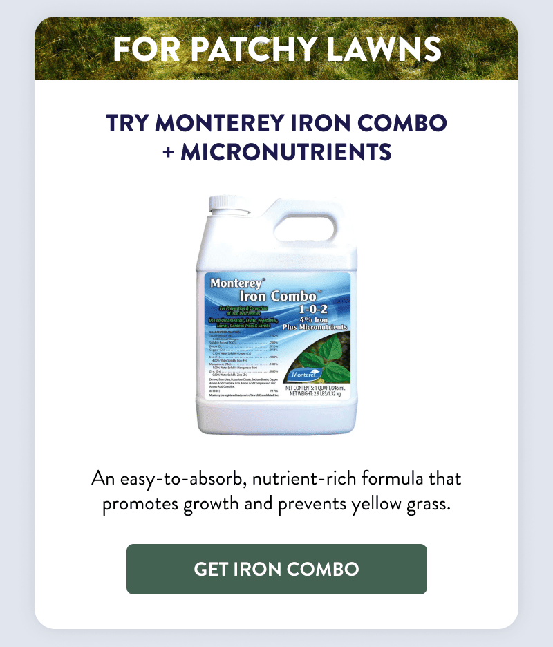 For Patchy Lawns  Try Monterey Iron Combo + Micronutrients  An easy-to-absorb, nutrient-rich formula that promotes growth and prevents yellow grass.  [GET IRON COMBO]