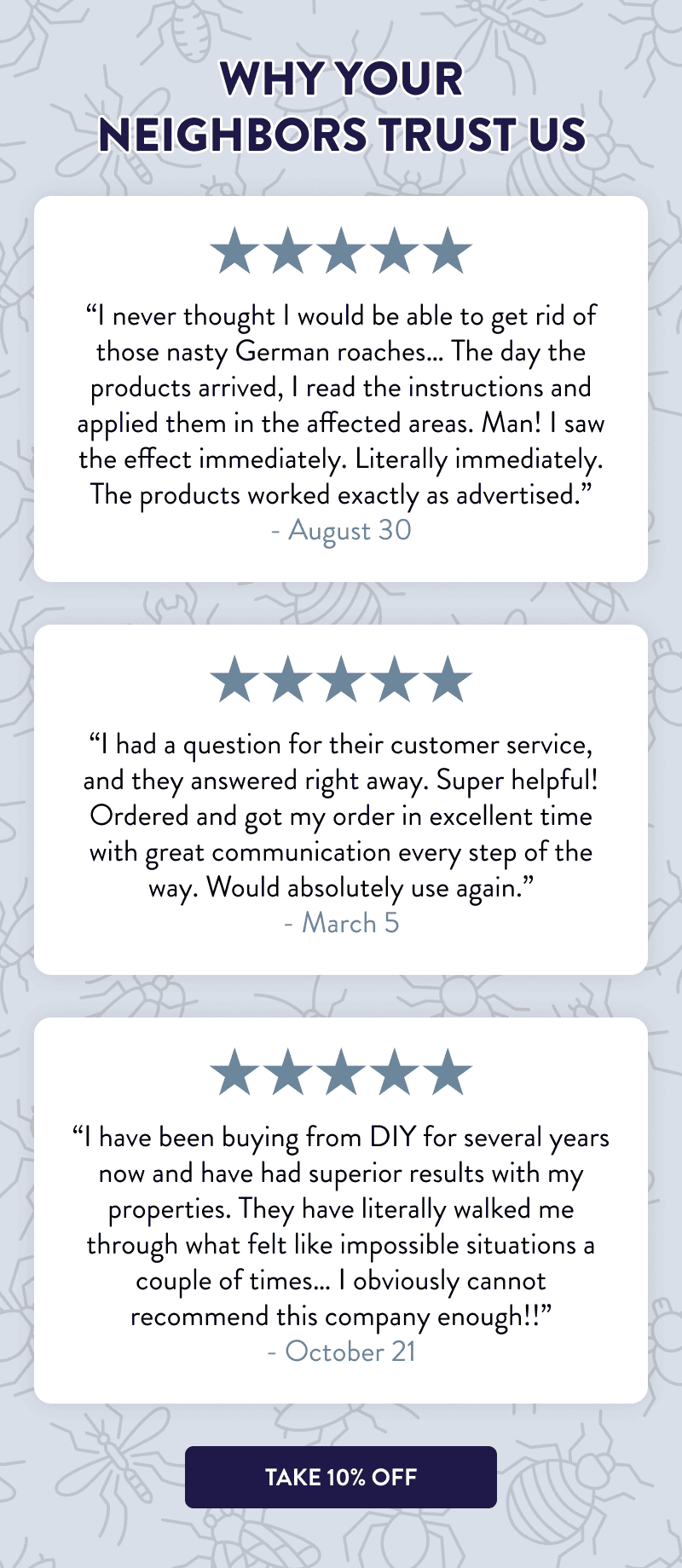 Why Your Neighbors Trust Us  “I never thought I would be able to get rid of those nasty German roaches… The day the products arrived, I read the instructions and applied them in the affected areas. Man! I saw the effect immediately. Literally immediately. The products worked exactly as advertised.” - August 30  “I had a question for their customer service, and they answered right away. Super helpful! Ordered and got my order in excellent time with great communication every step of the way. Would absolutely use again.” - March 5  “I have been buying from DIY for several years now and have had superior results with my properties. They have literally walked me through what felt like impossible situations a couple of times… I obviously cannot recommend this company enough!!” - October 21  [TAKE 10% OFF]