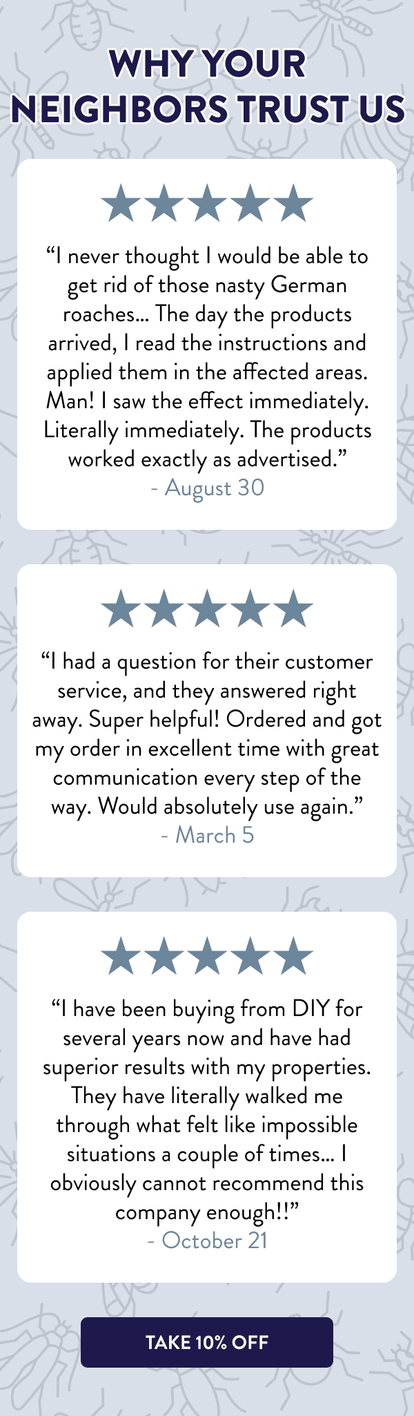 Why Your Neighbors Trust Us “I never thought I would be able to get rid of those nasty German roaches… The day the products arrived, I read the instructions and applied them in the affected areas. Man! I saw the effect immediately. Literally immediately. The products worked exactly as advertised.” - August 30 “I had a question for their customer service, and they answered right away. Super helpful! Ordered and got my order in excellent time with great communication every step of the way. Would absolutely use again.” - March 5 “I have been buying from DIY for several years now and have had superior results with my properties. They have literally walked me through what felt like impossible situations a couple of times… I obviously cannot recommend this company enough!!” - October 21 [TAKE 10% OFF]