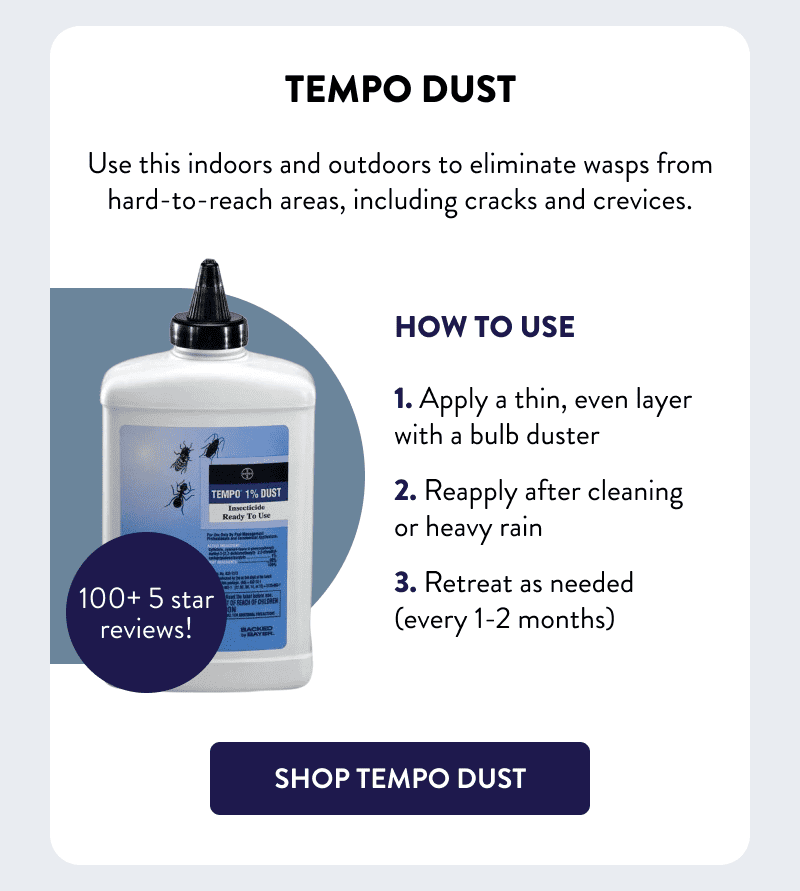 Tempo Dust  Use this indoors and outdoors to eliminate wasps from hard-to-reach areas, including cracks and crevices.  How to Use  1. Apply a thin, even layer with a bulb duster 2. Reapply after cleaning or heavy rain 3. Retreat as needed (every 1-2 months)  [SHOP TEMPO DUST]
