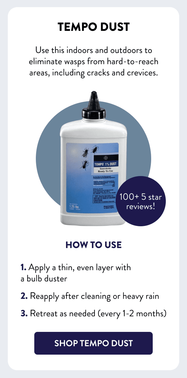 Tempo Dust Use this indoors and outdoors to eliminate wasps from hard-to-reach areas, including cracks and crevices. How to Use 1. Apply a thin, even layer with a bulb duster 2. Reapply after cleaning or heavy rain 3. Retreat as needed (every 1-2 months) [SHOP TEMPO DUST]