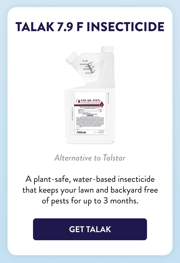Talak 7.9 F Insecticide Alternative to Talstar A plant-safe, water-based insecticide that keeps your lawn and backyard free of pests for up to 3 months. [GET TALAK]