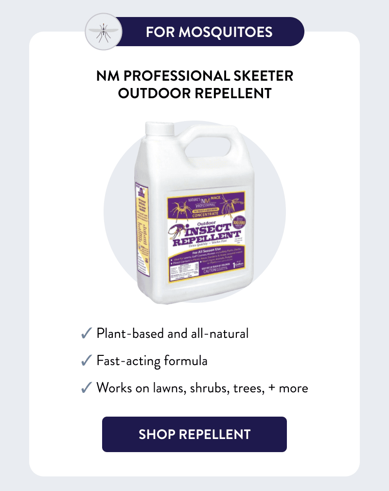 For Mosquitoes  NM Professional Skeeter Outdoor Repellent  ✓ Plant-based and all-natural ✓ Fast-acting formula ✓ Works on lawns, shrubs, trees, + more  [SHOP REPELLENT]