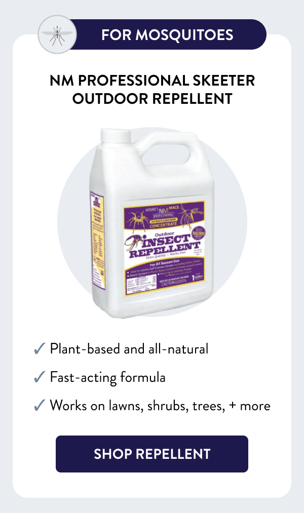 For Mosquitoes NM Professional Skeeter Outdoor Repellent ✓ Plant-based and all-natural ✓ Fast-acting formula ✓ Works on lawns, shrubs, trees, + more [SHOP REPELLENT]
