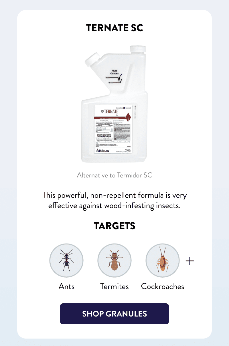 Ternate SC  Alternative to Termidor SC  This powerful, non-repellent formula is very effective against wood-infesting insects.  Targets Ants, Termites, Cockroaches & More  [SHOP TERNATE]